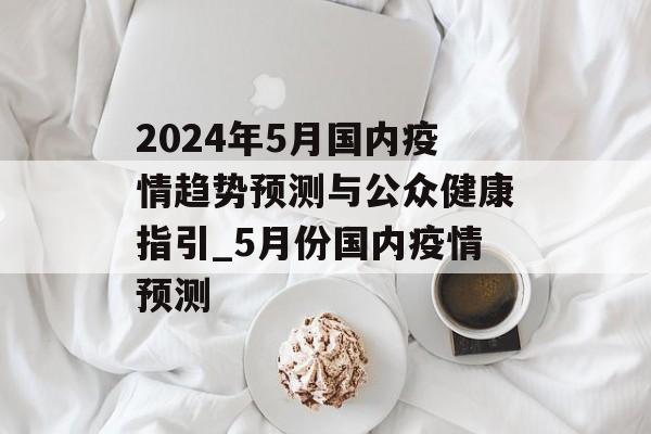 2024年5月国内疫情趋势预测与公众健康指引_5月份国内疫情预测