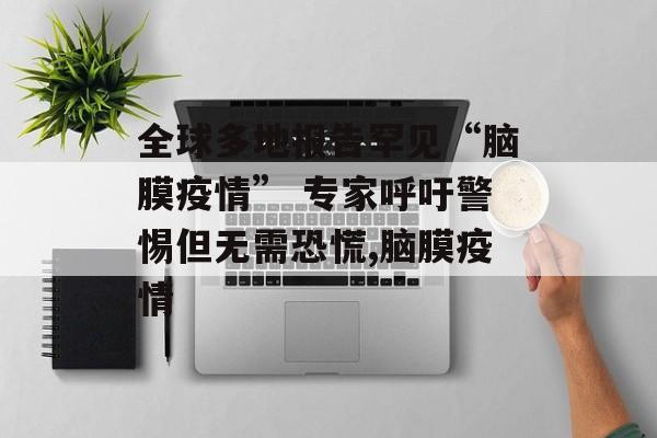 全球多地报告罕见“脑膜疫情” 专家呼吁警惕但无需恐慌,脑膜疫情