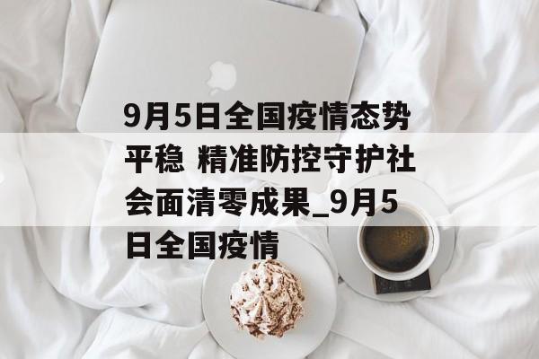 9月5日全国疫情态势平稳 精准防控守护社会面清零成果_9月5日全国疫情