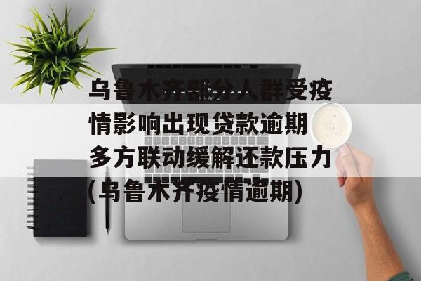 乌鲁木齐部分人群受疫情影响出现贷款逾期 多方联动缓解还款压力(乌鲁木齐疫情逾期)
