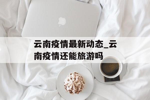 云南疫情最新动态_云南疫情还能旅游吗