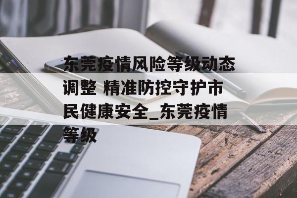 东莞疫情风险等级动态调整 精准防控守护市民健康安全_东莞疫情等级
