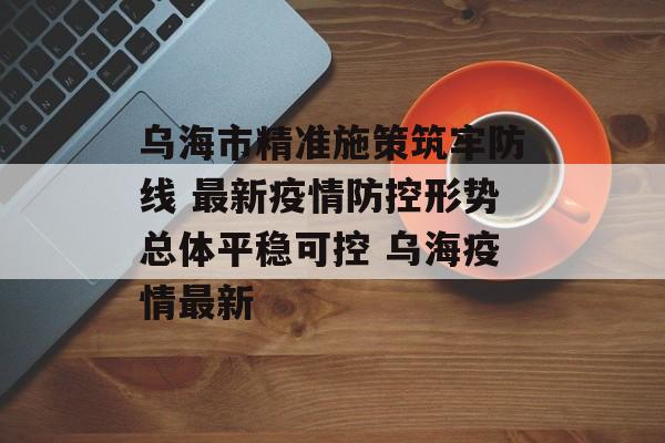 乌海市精准施策筑牢防线 最新疫情防控形势总体平稳可控 乌海疫情最新
