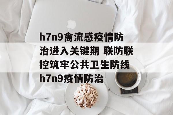 h7n9禽流感疫情防治进入关键期 联防联控筑牢公共卫生防线 h7n9疫情防治
