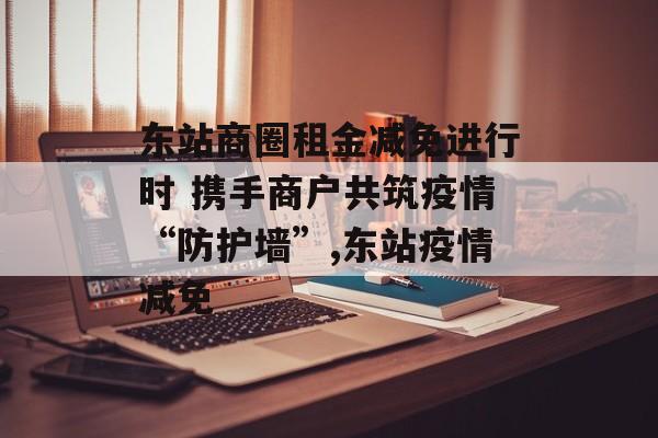 东站商圈租金减免进行时 携手商户共筑疫情“防护墙”,东站疫情减免