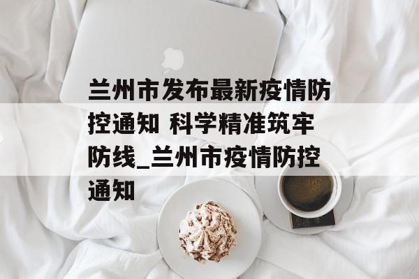 兰州市发布最新疫情防控通知 科学精准筑牢防线_兰州市疫情防控通知