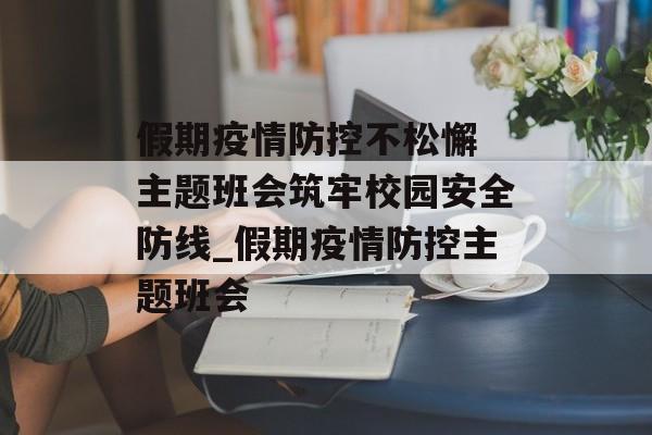 假期疫情防控不松懈 主题班会筑牢校园安全防线_假期疫情防控主题班会