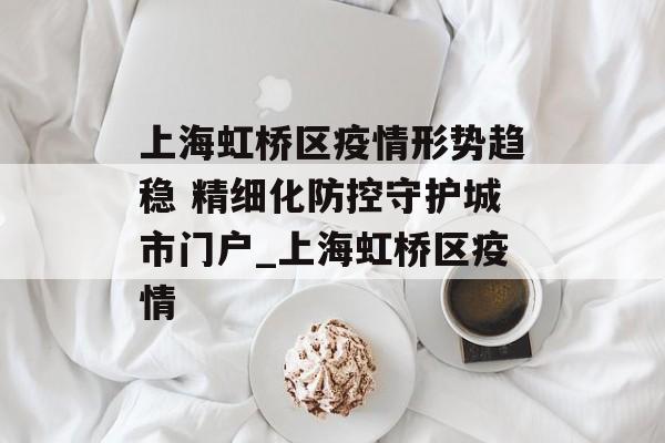 上海虹桥区疫情形势趋稳 精细化防控守护城市门户_上海虹桥区疫情