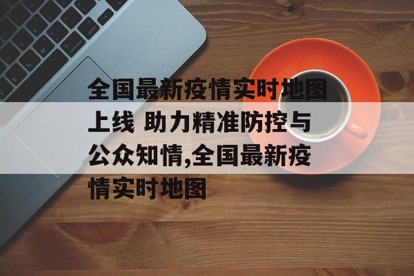 全国最新疫情实时地图上线 助力精准防控与公众知情,全国最新疫情实时地图