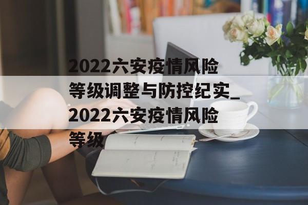 2022六安疫情风险等级调整与防控纪实_2022六安疫情风险等级