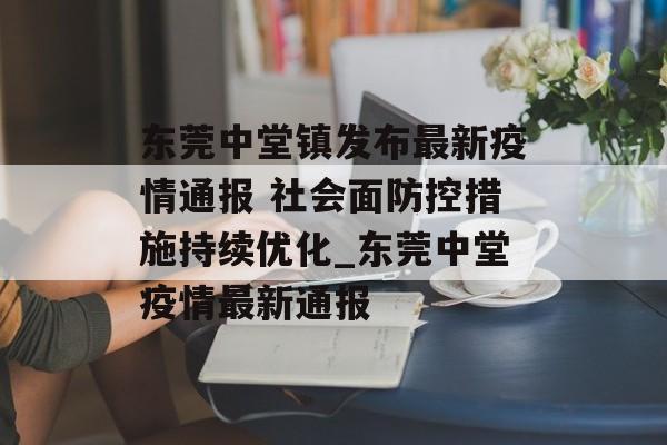 东莞中堂镇发布最新疫情通报 社会面防控措施持续优化_东莞中堂疫情最新通报