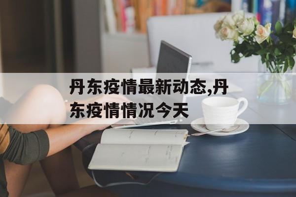 丹东疫情最新动态,丹东疫情情况今天