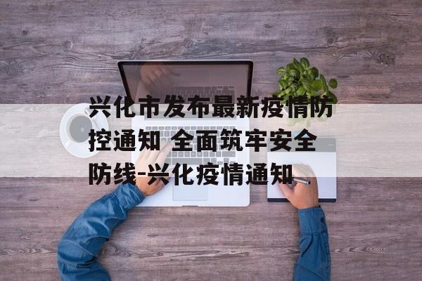 兴化市发布最新疫情防控通知 全面筑牢安全防线-兴化疫情通知
