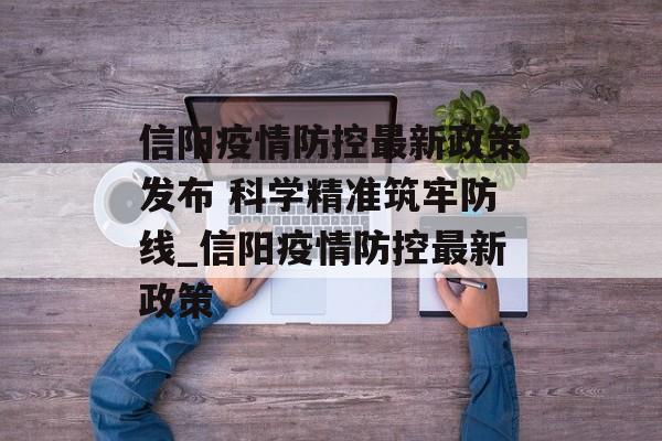 信阳疫情防控最新政策发布 科学精准筑牢防线_信阳疫情防控最新政策