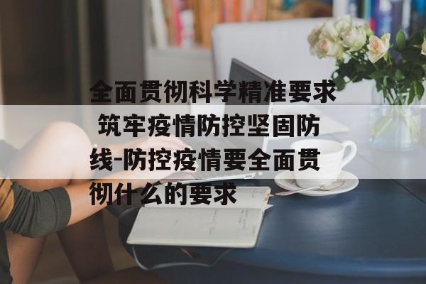全面贯彻科学精准要求 筑牢疫情防控坚固防线-防控疫情要全面贯彻什么的要求