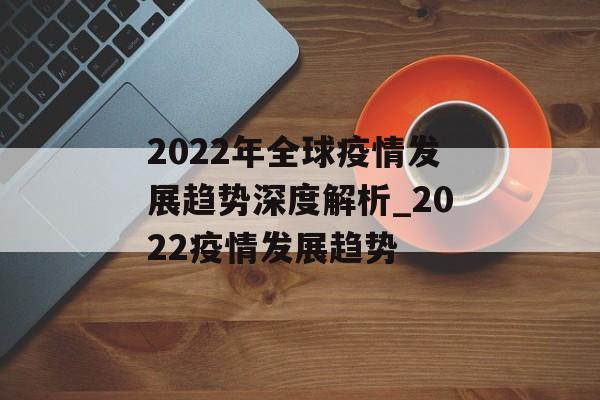 2022年全球疫情发展趋势深度解析_2022疫情发展趋势