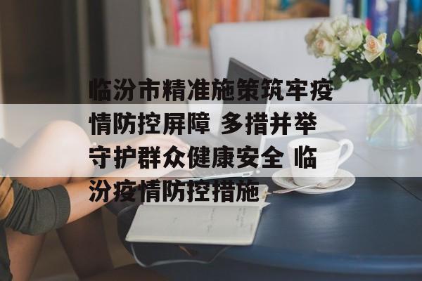 临汾市精准施策筑牢疫情防控屏障 多措并举守护群众健康安全 临汾疫情防控措施
