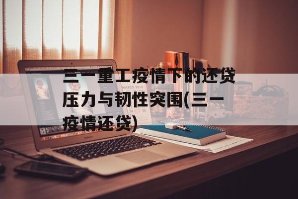 三一重工疫情下的还贷压力与韧性突围(三一疫情还贷)