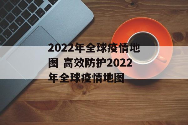 2022年全球疫情地图 高效防护2022年全球疫情地图