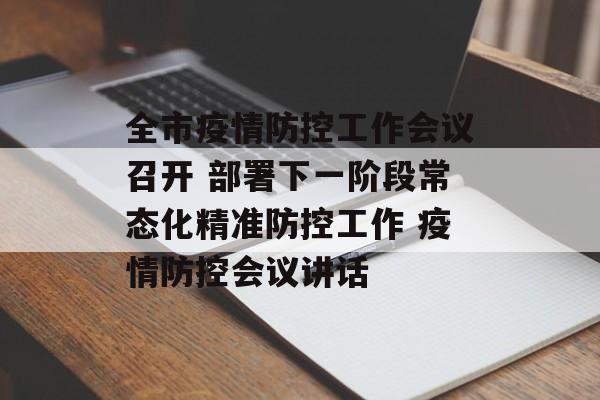 全市疫情防控工作会议召开 部署下一阶段常态化精准防控工作 疫情防控会议讲话
