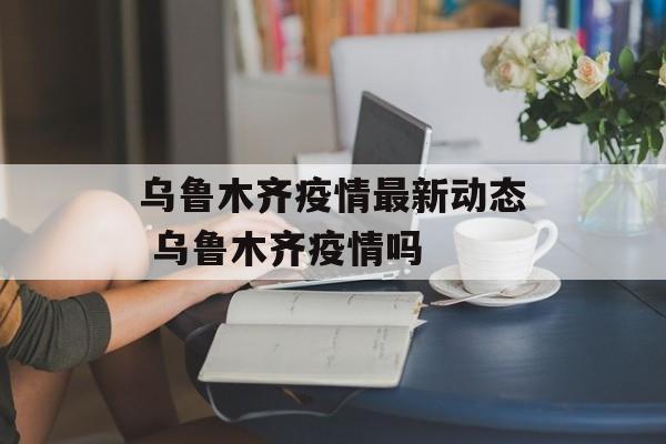 乌鲁木齐疫情最新动态 乌鲁木齐疫情吗