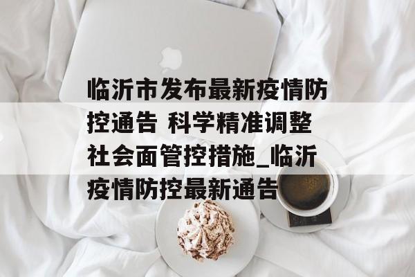 临沂市发布最新疫情防控通告 科学精准调整社会面管控措施_临沂疫情防控最新通告