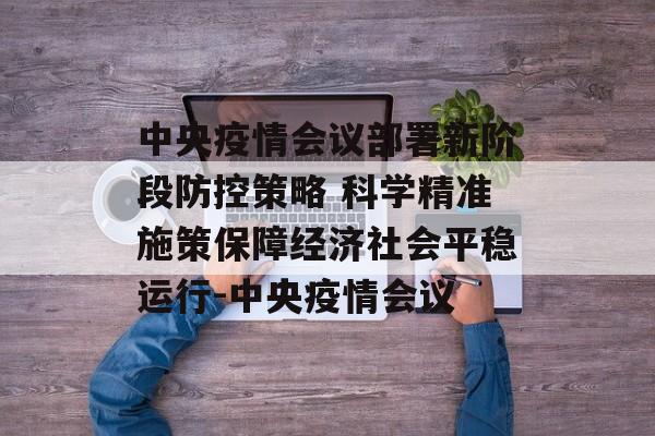 中央疫情会议部署新阶段防控策略 科学精准施策保障经济社会平稳运行-中央疫情会议