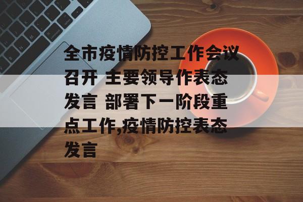全市疫情防控工作会议召开 主要领导作表态发言 部署下一阶段重点工作,疫情防控表态发言