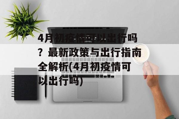 4月初疫情可以出行吗？最新政策与出行指南全解析(4月初疫情可以出行吗)