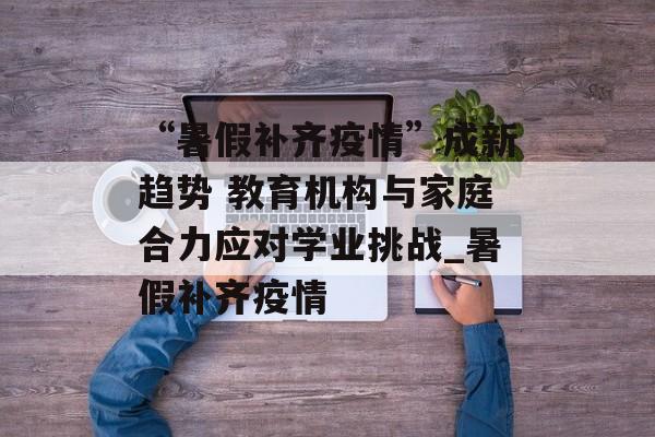 “暑假补齐疫情”成新趋势 教育机构与家庭合力应对学业挑战_暑假补齐疫情