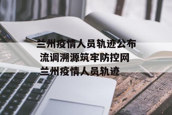 兰州疫情人员轨迹公布 流调溯源筑牢防控网 兰州疫情人员轨迹