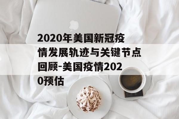 2020年美国新冠疫情发展轨迹与关键节点回顾-美国疫情2020预估
