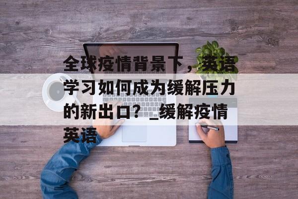 全球疫情背景下，英语学习如何成为缓解压力的新出口？_缓解疫情英语