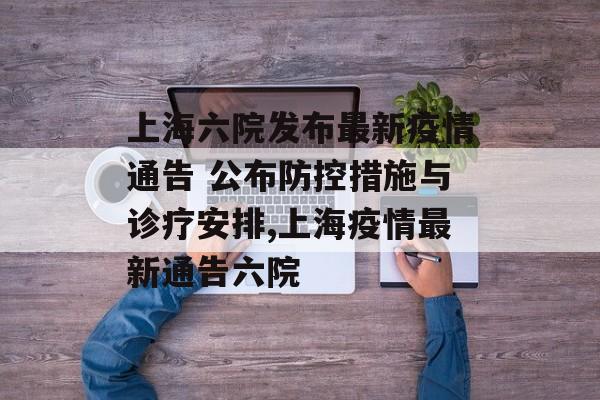 上海六院发布最新疫情通告 公布防控措施与诊疗安排,上海疫情最新通告六院