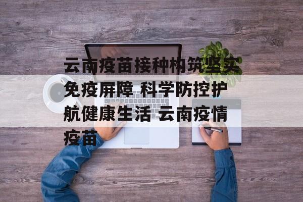 云南疫苗接种构筑坚实免疫屏障 科学防控护航健康生活 云南疫情疫苗