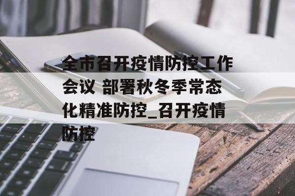 全市召开疫情防控工作会议 部署秋冬季常态化精准防控_召开疫情防控