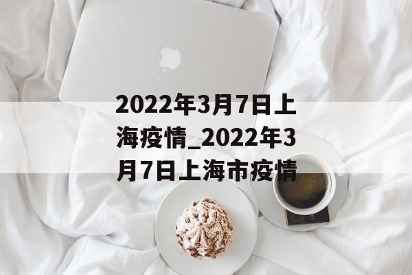 2022年3月7日上海疫情_2022年3月7日上海市疫情