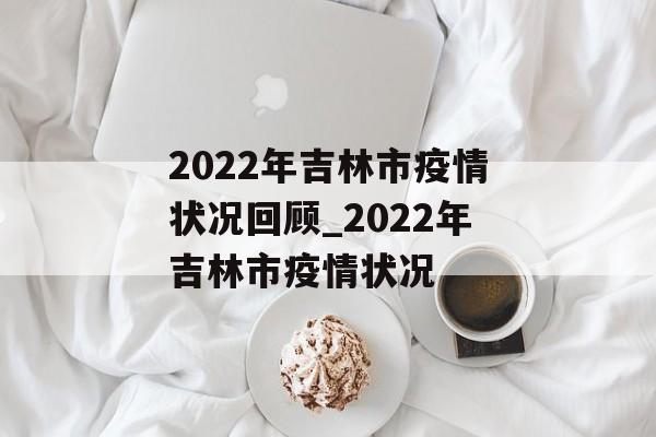 2022年吉林市疫情状况回顾_2022年吉林市疫情状况