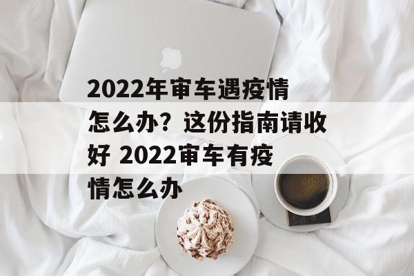 2022年审车遇疫情怎么办？这份指南请收好 2022审车有疫情怎么办