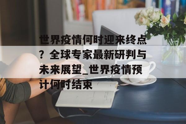 世界疫情何时迎来终点？全球专家最新研判与未来展望_世界疫情预计何时结束