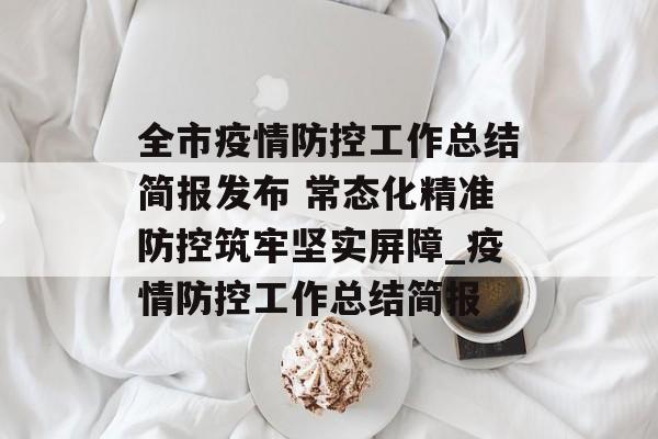 全市疫情防控工作总结简报发布 常态化精准防控筑牢坚实屏障_疫情防控工作总结简报