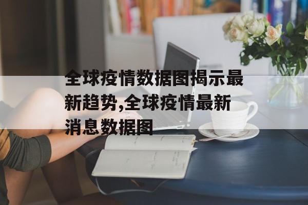 全球疫情数据图揭示最新趋势,全球疫情最新消息数据图