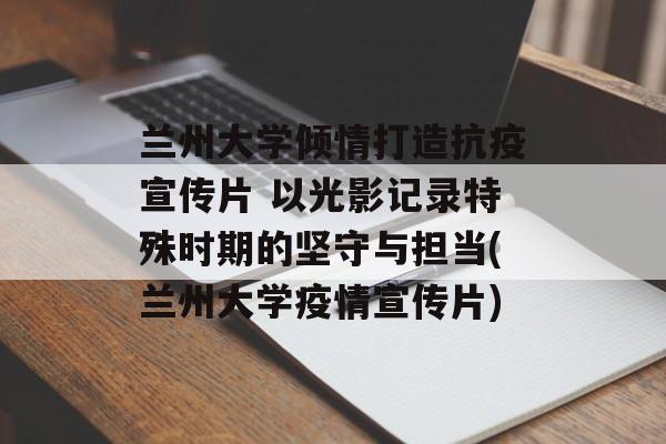 兰州大学倾情打造抗疫宣传片 以光影记录特殊时期的坚守与担当(兰州大学疫情宣传片)