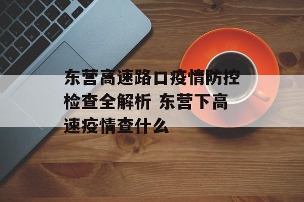 东营高速路口疫情防控检查全解析 东营下高速疫情查什么