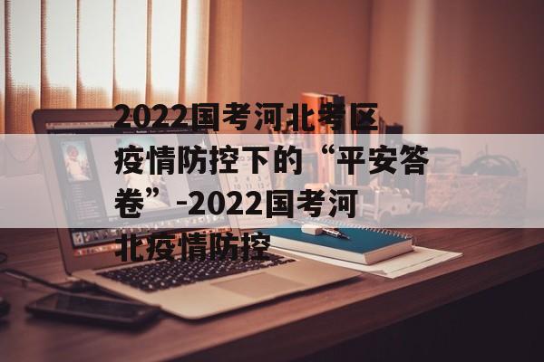 2022国考河北考区疫情防控下的“平安答卷”-2022国考河北疫情防控