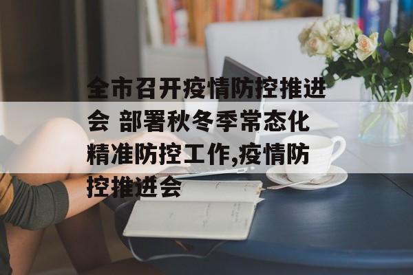 全市召开疫情防控推进会 部署秋冬季常态化精准防控工作,疫情防控推进会