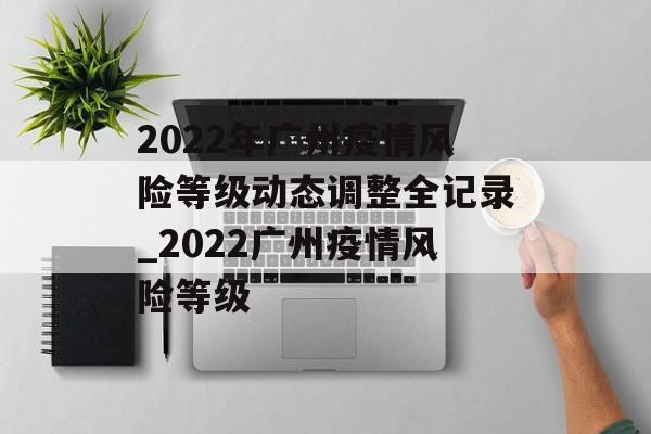 2022年广州疫情风险等级动态调整全记录_2022广州疫情风险等级