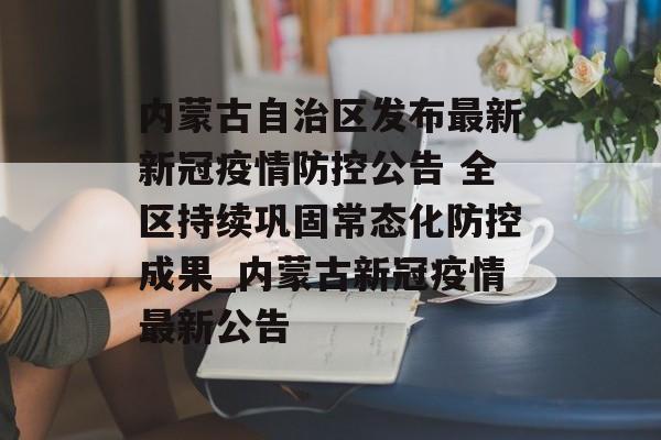 内蒙古自治区发布最新新冠疫情防控公告 全区持续巩固常态化防控成果_内蒙古新冠疫情最新公告