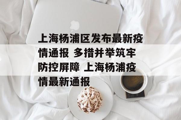 上海杨浦区发布最新疫情通报 多措并举筑牢防控屏障 上海杨浦疫情最新通报
