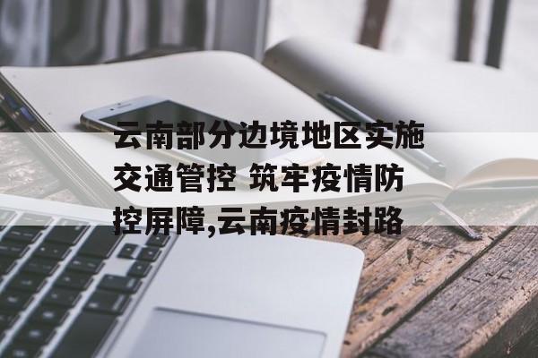 云南部分边境地区实施交通管控 筑牢疫情防控屏障,云南疫情封路